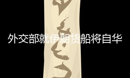 外交部就伊朗貨船將自華赴伊答問(wèn)，深化經(jīng)貿(mào)合作，促進(jìn)中伊友好交流