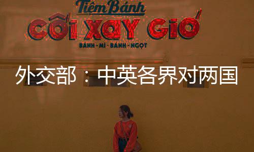 外交部：中英各界對(duì)兩國(guó)關(guān)系朝著健康穩(wěn)定方向發(fā)展充滿(mǎn)期待