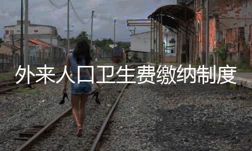 外來人口衛(wèi)生費繳納制度實施，城市管理的多維度解讀