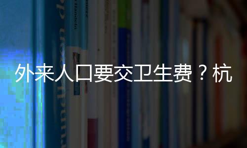 外來人口要交衛(wèi)生費(fèi)？杭州一地回應(yīng)