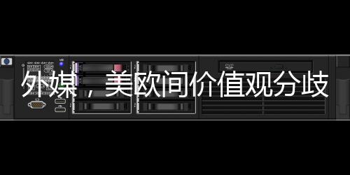 外媒，美歐間價(jià)值觀分歧已無(wú)法掩蓋