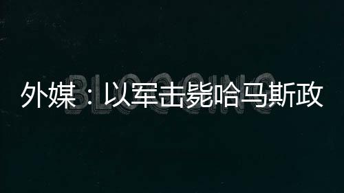 外媒：以軍擊斃哈馬斯政治領(lǐng)導(dǎo)人巴達維爾及其妻子