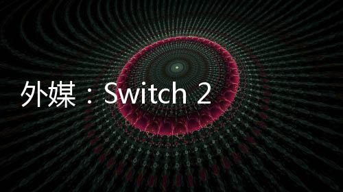外媒：Switch 2能呈現(xiàn)超越PS4的畫(huà)質(zhì) 40幀在120hz屏幕上更常見(jiàn)