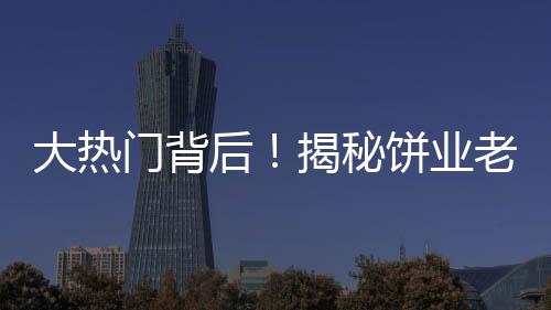 大熱門背后！揭秘餅業(yè)老板因跳投走紅之路