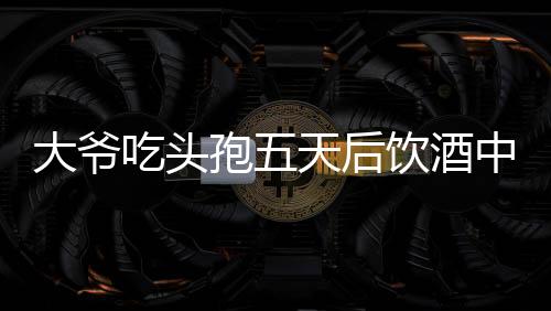 大爺吃頭孢五天后飲酒中毒，警惕藥物與酒精相互作用