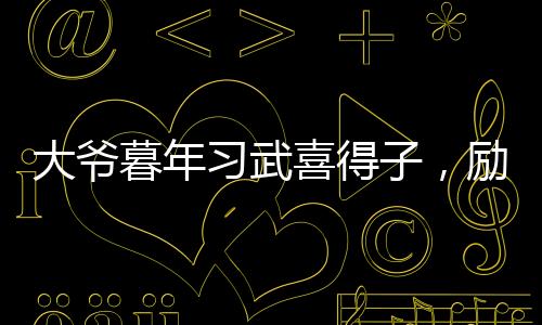 大爺暮年習(xí)武喜得子，勵志故事溫暖人心