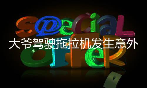 大爺駕駛拖拉機(jī)發(fā)生意外被碾壓，當(dāng)?shù)鼐o急救援全力展開救治行動(dòng)