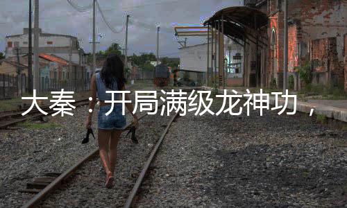大秦：開局滿級龍神功，刺殺祖龍