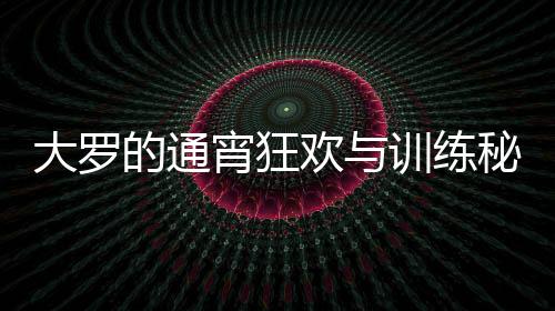 大羅的通宵狂歡與訓練秘笈，精力充沛的生活模式解析