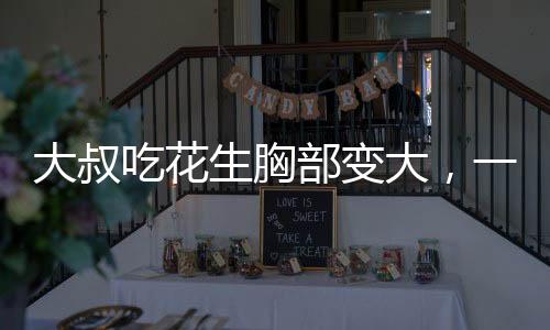 大叔吃花生胸部變大，一個(gè)引人注目的健康現(xiàn)象