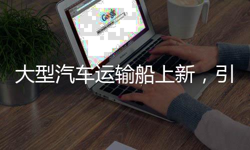 大型汽車運輸船上新，引領(lǐng)物流產(chǎn)業(yè)邁向新時代