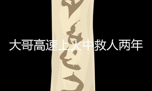 大哥高速上火中救人兩年后被謝恩，英勇事跡感動(dòng)人心