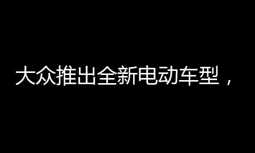大眾推出全新電動(dòng)車型，僅需兩萬元，開啟綠色出行新篇章
