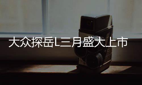 大眾探岳L三月盛大上市，全新車型引領市場新潮流