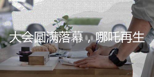大會圓滿落幕，哪吒再生引發(fā)新期待——哪吒2即將放映