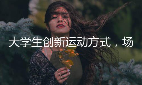 大學(xué)生創(chuàng)新運(yùn)動(dòng)方式，場(chǎng)地隔網(wǎng)羽毛球火熱開展