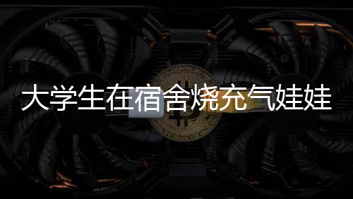 大學(xué)生在宿舍燒充氣娃娃引發(fā)爭議，校方回應(yīng)
