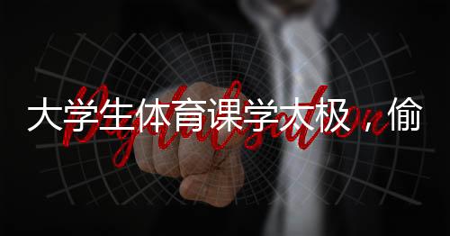 大學生體育課學太極，偷感太強背后的深層意義