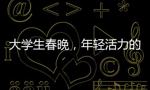 大學(xué)生春晚，年輕活力的舞臺，綻放青春的光彩
