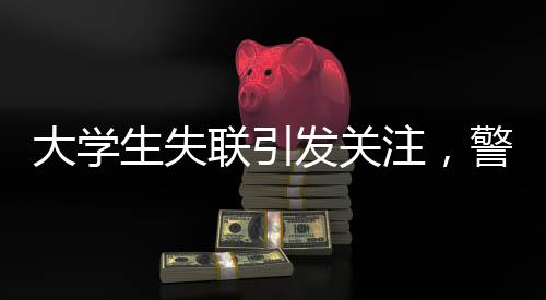 大學(xué)生失聯(lián)引發(fā)關(guān)注，警方發(fā)現(xiàn)其前往中越邊境