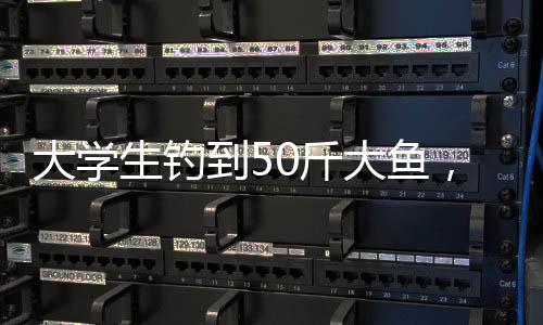 大學(xué)生釣到50斤大魚，創(chuàng)紀(jì)錄的釣魚經(jīng)歷揭秘