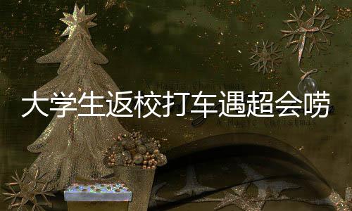 大學生返校打車遇超會嘮嗑的司機，一次意外的交流之旅