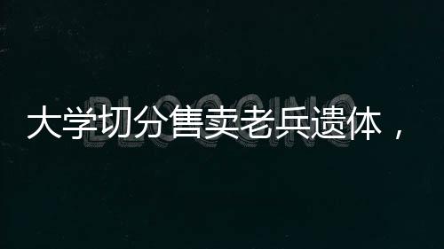 大學(xué)切分售賣老兵遺體，深度調(diào)查與反思
