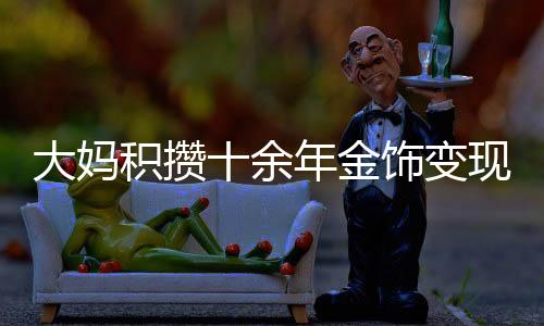 大媽積攢十余年金飾變現(xiàn)超八十萬(wàn)，黃金投資的魅力與價(jià)值體現(xiàn)