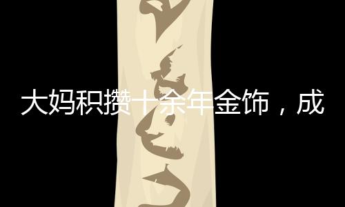 大媽積攢十余年金飾，成功變現(xiàn)八十余萬，黃金投資的魅力與價(jià)值體現(xiàn)