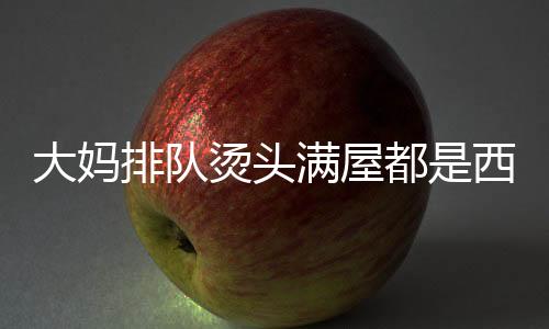 大媽排隊燙頭滿屋都是西蘭花，時尚潮流下的獨特風(fēng)景線
