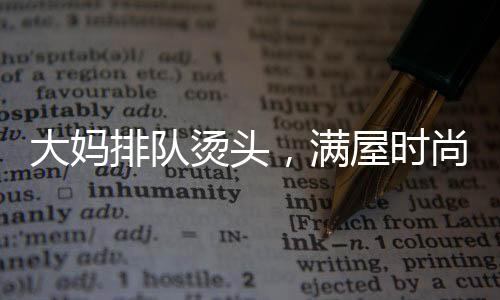 大媽排隊(duì)燙頭，滿屋時(shí)尚一片西蘭花——熱議當(dāng)代流行發(fā)型趨勢(shì)