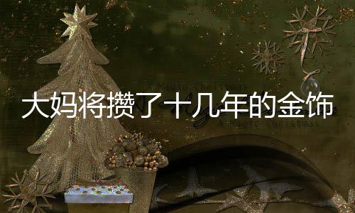 大媽將攢了十幾年的金飾變現(xiàn)80多萬(wàn)，鑄就一筆巨額財(cái)富的故事