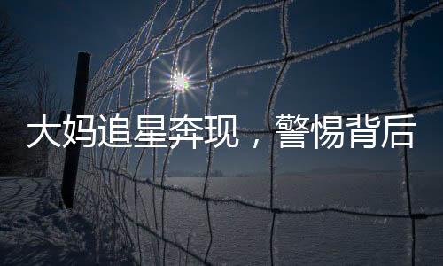 大媽追星奔現(xiàn)，警惕背后的騙局
