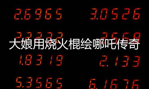 大娘用燒火棍繪哪吒?jìng)髌妫耖g藝術(shù)驚艷世人