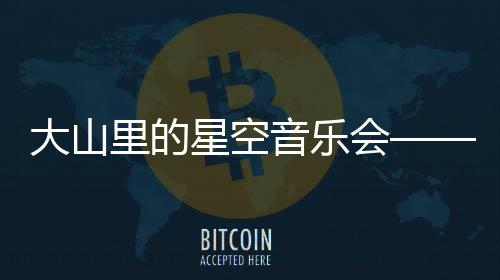 大山里的星空音樂會——乘著歌聲的翅膀，科技締造向善生態(tài)