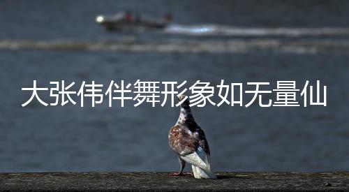 大張偉伴舞形象如無量仙翁，掀起新一輪舞臺風(fēng)暴