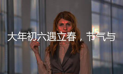 大年初六遇立春，節(jié)氣與民俗的交融盛宴