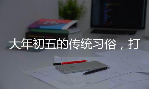 大年初五的傳統(tǒng)習(xí)俗，打掃衛(wèi)生的由來與意義