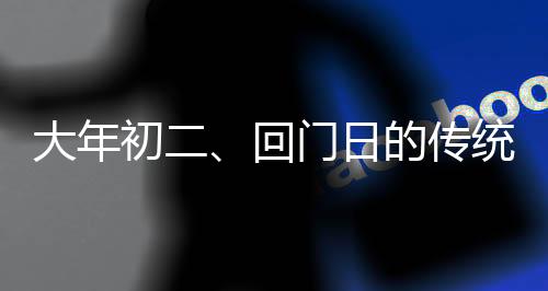 大年初二、回門(mén)日的傳統(tǒng)與現(xiàn)代慶祝