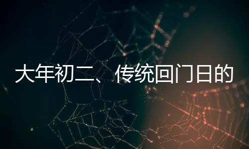大年初二、傳統(tǒng)回門日的文化解讀與習(xí)俗分享