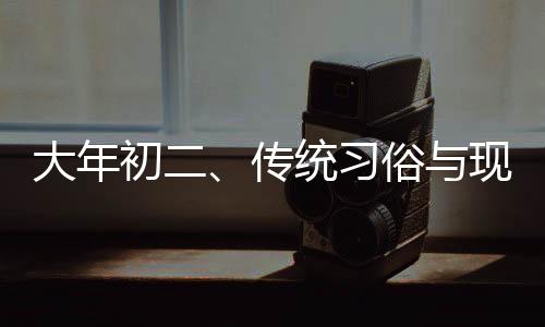 大年初二、傳統(tǒng)習(xí)俗與現(xiàn)代生活的交融