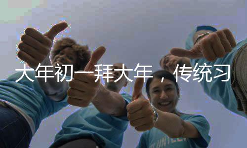 大年初一拜大年，傳統(tǒng)習(xí)俗與現(xiàn)代慶祝的交融