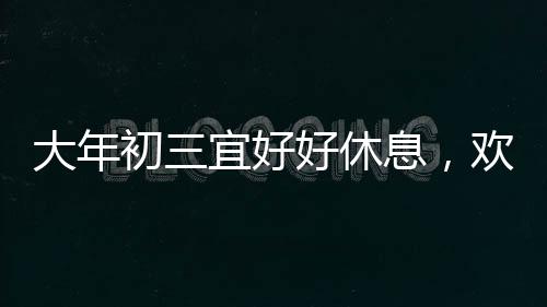 大年初三宜好好休息，歡慶春節(jié)之際，如何科學(xué)調(diào)整身心狀態(tài)