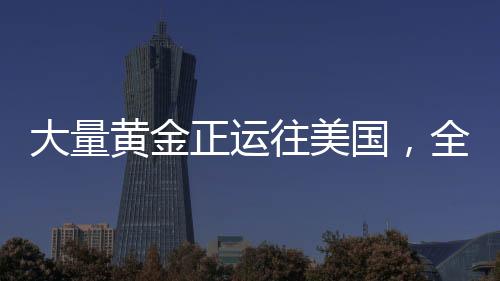 大量黃金正運(yùn)往美國，全球黃金流動(dòng)的新動(dòng)態(tài)