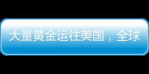 大量黃金運往美國，全球黃金流動的新動向