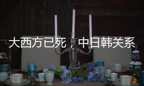 大西方已死，中日韓關(guān)系會重啟嗎？觀察三國新動向與合作前景