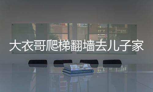 大衣哥爬梯翻墻去兒子家，一則鄰里間的溫情故事