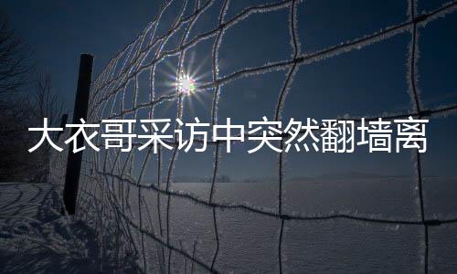 大衣哥采訪中突然翻墻離場(chǎng)，意外的現(xiàn)場(chǎng)反應(yīng)與深度解讀
