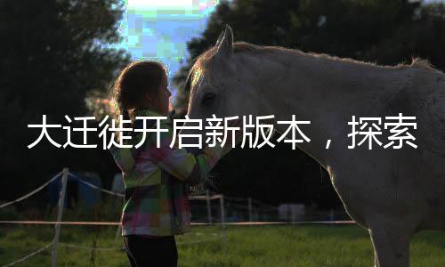 大遷徙開啟新版本，探索未知領(lǐng)域，邁向新征程