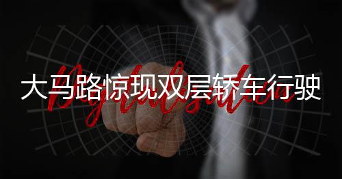 大馬路驚現(xiàn)雙層轎車行駛，創(chuàng)新交通形態(tài)引熱議